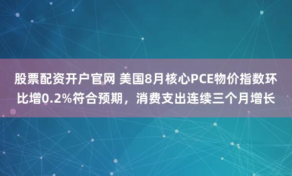 股票配资开户官网 美国8月核心PCE物价指数环比增0.2%符合预期，消费支出连续三个月增长