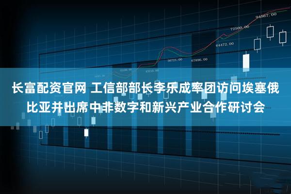 长富配资官网 工信部部长李乐成率团访问埃塞俄比亚并出席中非数字和新兴产业合作研讨会