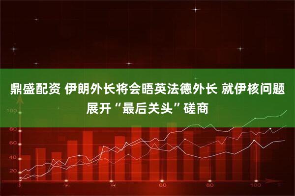 鼎盛配资 伊朗外长将会晤英法德外长 就伊核问题展开“最后关头”磋商