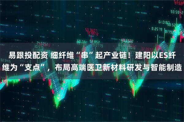 易跟投配资 细纤维“串”起产业链！建阳以ES纤维为“支点”，布局高端医卫新材料研发与智能制造
