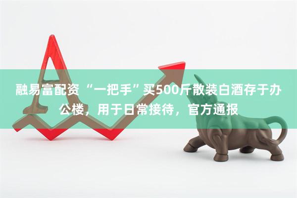 融易富配资 “一把手”买500斤散装白酒存于办公楼，用于日常接待，官方通报