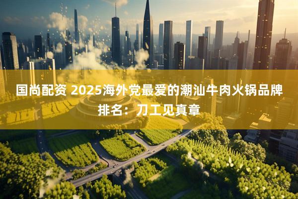 国尚配资 2025海外党最爱的潮汕牛肉火锅品牌排名：刀工见真章