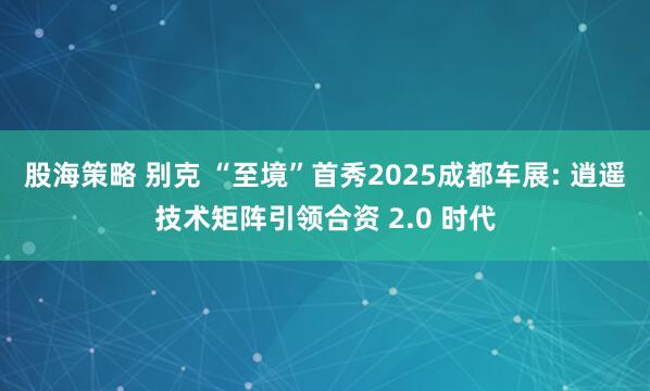 股海策略 别克 “至境”首秀2025成都车展: 逍遥技术矩阵引领合资 2.0 时代