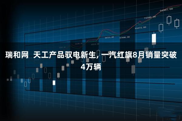 瑞和网  天工产品驭电新生, 一汽红旗8月销量突破4万辆
