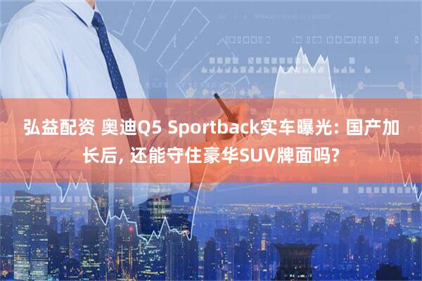 弘益配资 奥迪Q5 Sportback实车曝光: 国产加长后, 还能守住豪华SUV牌面吗?