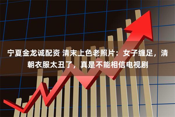 宁夏金龙诚配资 清末上色老照片：女子缠足，清朝衣服太丑了，真是不能相信电视剧