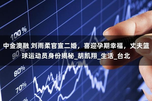 中金澳融 刘雨柔官宣二婚，喜迎孕期幸福，丈夫篮球运动员身份揭秘_胡凯翔_生活_台北